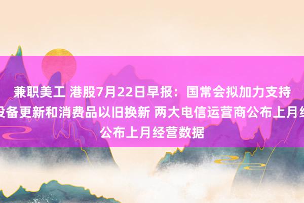 兼职美工 港股7月22日早报：国常会拟加力支持大规模设备更新和消费品以旧换新 两大电信运营商公布上月经营数据